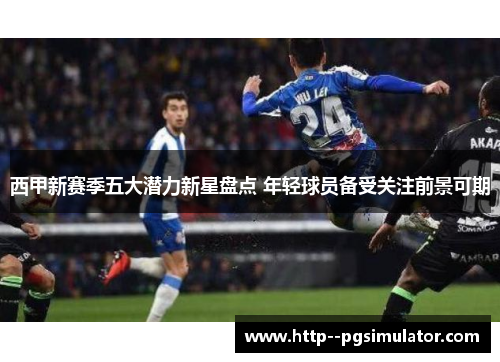 西甲新赛季五大潜力新星盘点 年轻球员备受关注前景可期