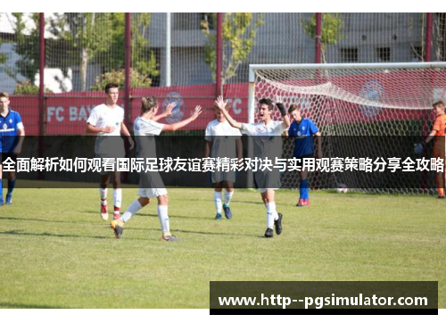 全面解析如何观看国际足球友谊赛精彩对决与实用观赛策略分享全攻略